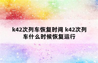 k42次列车恢复时间 k42次列车什么时候恢复运行